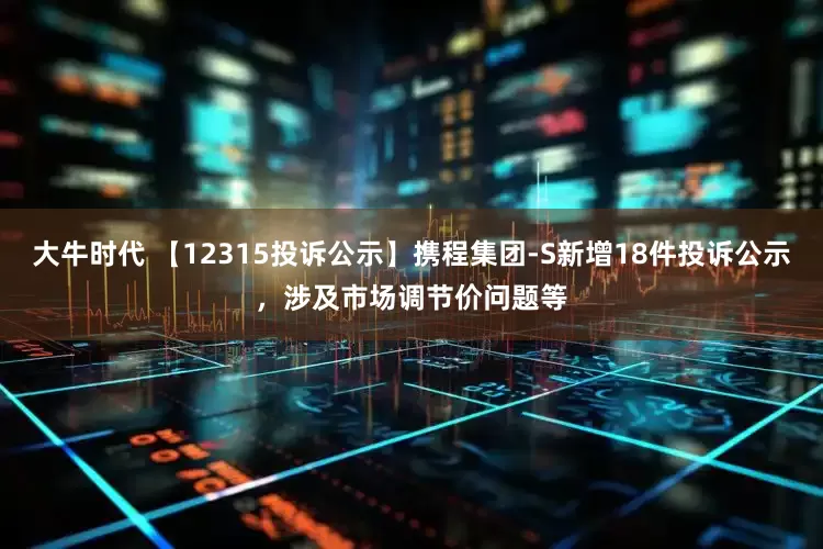 大牛时代 【12315投诉公示】携程集团-S新增18件投诉公示，涉及市场调节价问题等