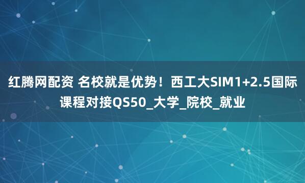 红腾网配资 名校就是优势！西工大SIM1+2.5国际课程对接QS50_大学_院校_就业