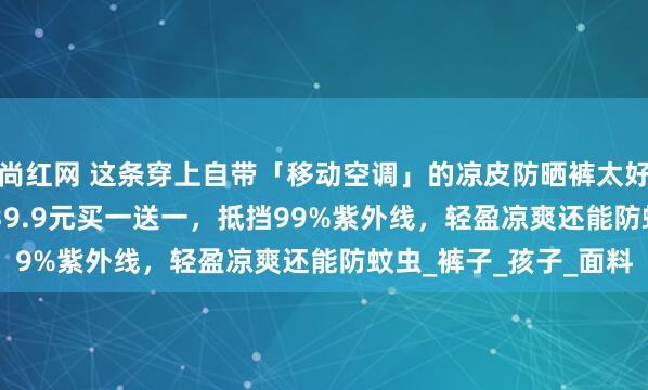 尚红网 这条穿上自带「移动空调」的凉皮防晒裤太好穿了！UPF50+！，39.9元买一送一，抵挡99%紫外线，轻盈凉爽还能防蚊虫_裤子_孩子_面料