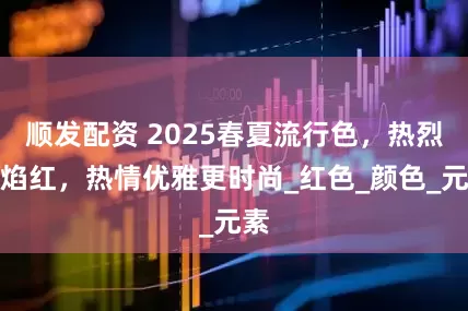 顺发配资 2025春夏流行色，热烈火焰红，热情优雅更时尚_红色_颜色_元素
