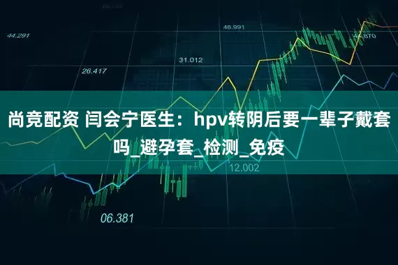 尚竞配资 闫会宁医生：hpv转阴后要一辈子戴套吗_避孕套_检测_免疫