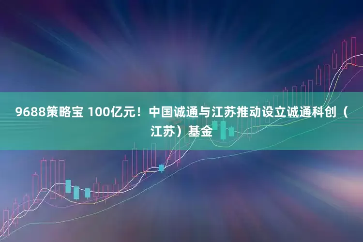 9688策略宝 100亿元！中国诚通与江苏推动设立诚通科创（江苏）基金