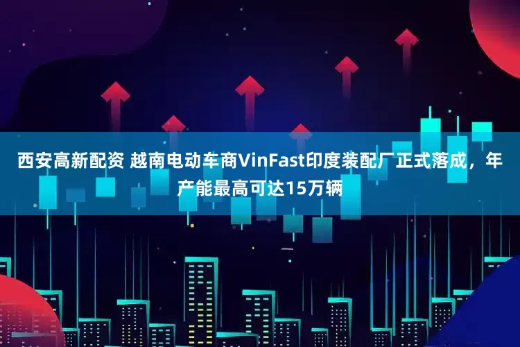 西安高新配资 越南电动车商VinFast印度装配厂正式落成，年产能最高可达15万辆