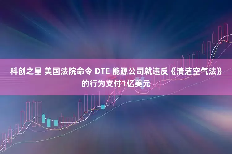 科创之星 美国法院命令 DTE 能源公司就违反《清洁空气法》的行为支付1亿美元