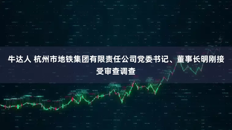 牛达人 杭州市地铁集团有限责任公司党委书记、董事长明刚接受审查调查